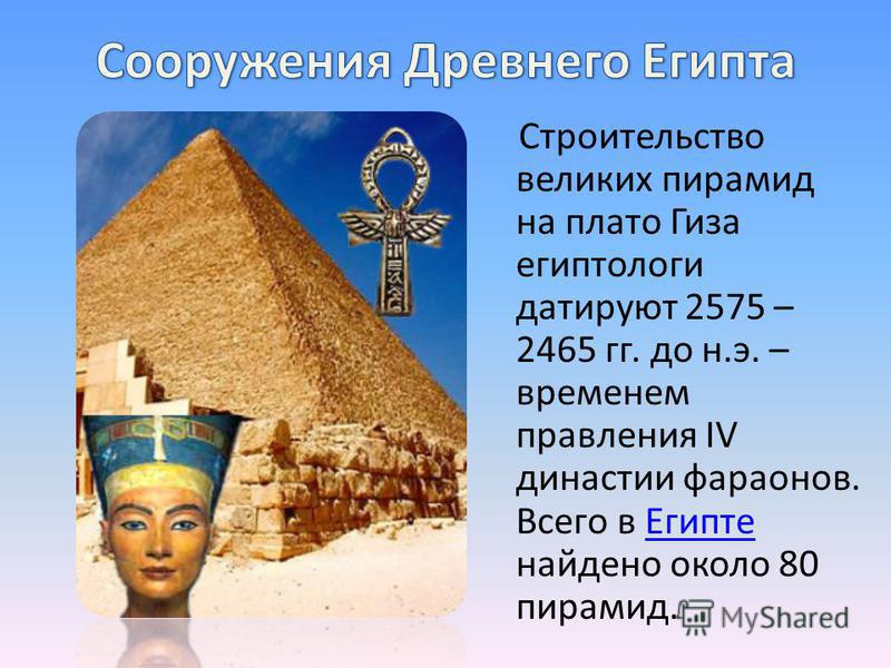 Строительство великих пирамид на плато Гиза египтологи датируют 2575 – 2465 гг. до н.э. – временем правления IV династии фараонов. Всего в Египте найдено около 80 пирамид. Египте