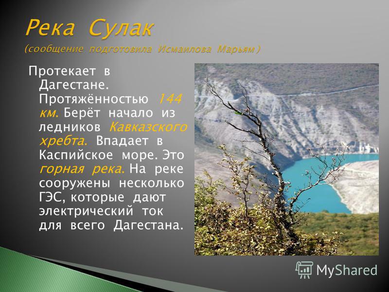 Протекает в Дагестане. Протяжённостью 144 км. Берёт начало из ледников Кавказского хребта. Впадает в Каспийское море. Это горная река. На реке сооружены несколько ГЭС, которые дают электрический ток для всего Дагестана.