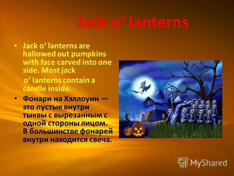 Jack o lanterns Jack o lanterns are hallowed out pumpkins with face carved into one side. Most jack o lanterns contain a candle inside. Фонари на Хэллоуин это пустые внутри тыквы с вырезанным с одной стороны лицом. В большинстве фонарей внутри находи