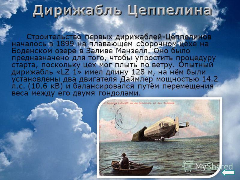 дирижаблей-Цеппелинов Строительство первых дирижаблей-Цеппелинов началось в 1899 на плавающем сборочном цехе на Боденском озере в Заливе Манзелл. Оно было предназначено для того, чтобы упростить процедуру старта, поскольку цех мог плыть по ветру. Опы
