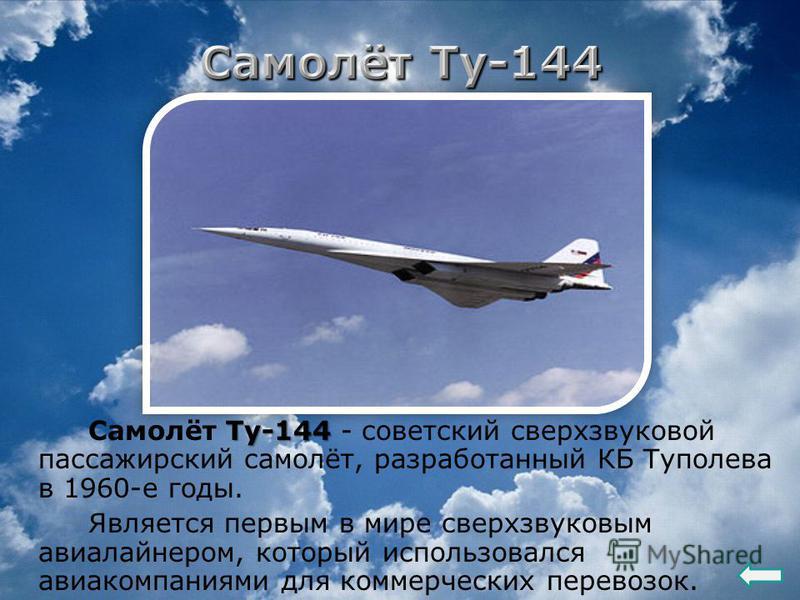 Ту-144 Самолёт Ту-144 - советский сверхзвуковой пассажирский самолёт, разработанный КБ Туполева в 1960-е годы. Является первым в мире сверхзвуковым авиалайнером, который использовался авиакомпаниями для коммерческих перевозок.
