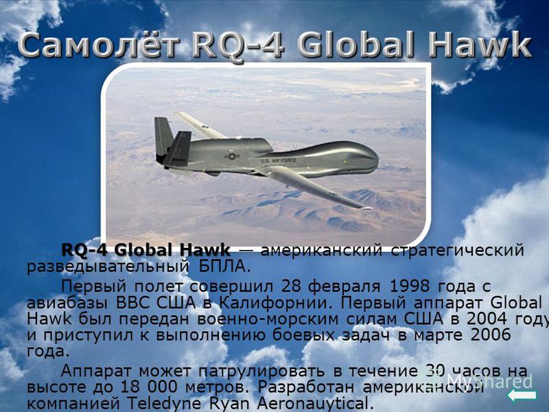 RQ-4 Global Hawk RQ-4 Global Hawk американский стратегический разведывательный БПЛА. Первый полет совершил 28 февраля 1998 года с авиабазы ВВС США в Калифорнии. Первый аппарат Global Hawk был передан военно-морским силам США в 2004 году и приступил к