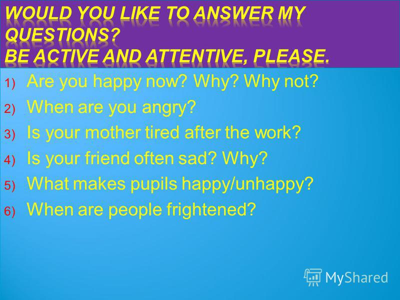 1) Are you happy now? Why? Why not? 2) When are you angry? 3) Is your mother tired after the work? 4) Is your friend often sad? Why? 5) What makes pupils happy/unhappy? 6) When are people frightened? 1) Are you happy now? Why? Why not? 2) When are yo