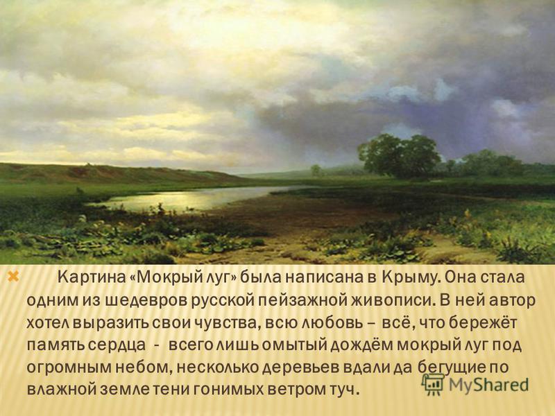 Картина «Мокрый луг» была написана в Крыму. Она стала одним из шедевров русской пейзажной живописи. В ней автор хотел выразить свои чувства, всю любовь – всё, что бережёт память сердца - всего лишь омытый дождём мокрый луг под огромным небом, несколь