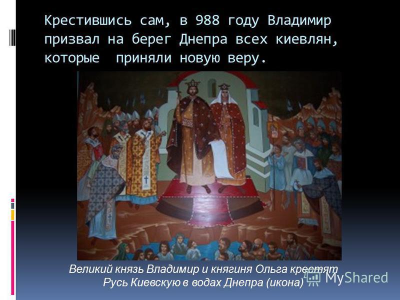 Крестившись сам, в 988 году Владимир призвал на берег Днепра всех киевлян, которые приняли новую веру. Великий князь Владимир и княгиня Ольга крестят Русь Киевскую в водах Днепра (икона)