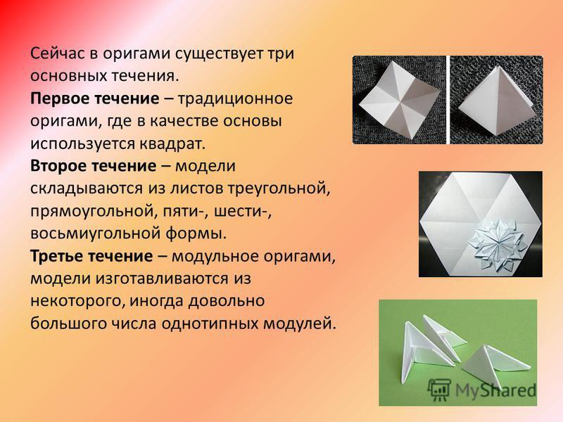 Сейчас в оригами существует три основных течения. Первое течение – традиционное оригами, где в качестве основы используется квадрат. Второе течение – модели складываются из листов треугольной, прямоугольной, пяти-, шести-, восьмиугольной формы. Треть