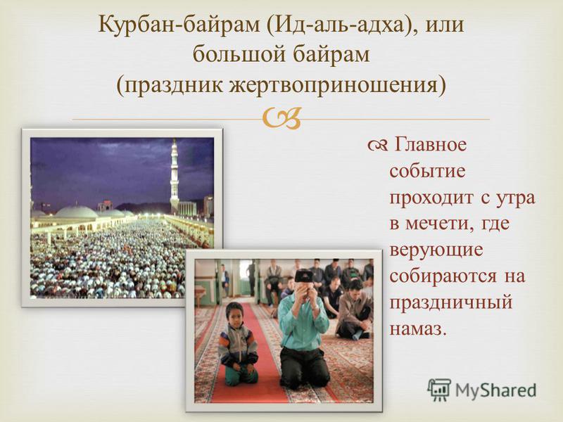 Курбан - байрам ( Ид - аль - адха ), и ли большой байрам ( праздник жертвоприношения ) Главное событие проходит с утра в мечети, где верующие собираются на праздничный намаз.