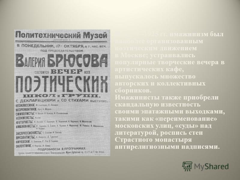 В 19191925 гг. имажинизм был наиболее организованным поэтическим движением в Москве; устраивались популярные творческие вечера в артистических кафе, выпускалось множество авторских и коллективных сборников. Имажинисты также приобрели скандальную изве