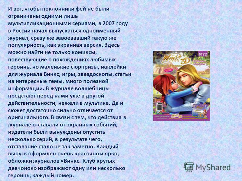 И вот, чтобы поклонники фей не были ограничены одними лишь мультипликационными сериями, в 2007 году в России начал выпускаться одноименный журнал, сразу же завоевавший такую же популярность, как экранная версия. Здесь можно найти не только комиксы, п