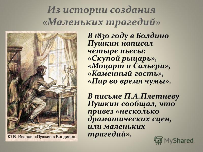 Из истории создания «Маленьких трагедий» В 1830 году в Болдино Пушкин написал четыре пьесы: «Скупой рыцарь», «Моцарт и Сальери», «Каменный гость», «Пир во время чумы». В письме П.А.Плетневу Пушкин сообщал, что привез «несколько драматических сцен, ил