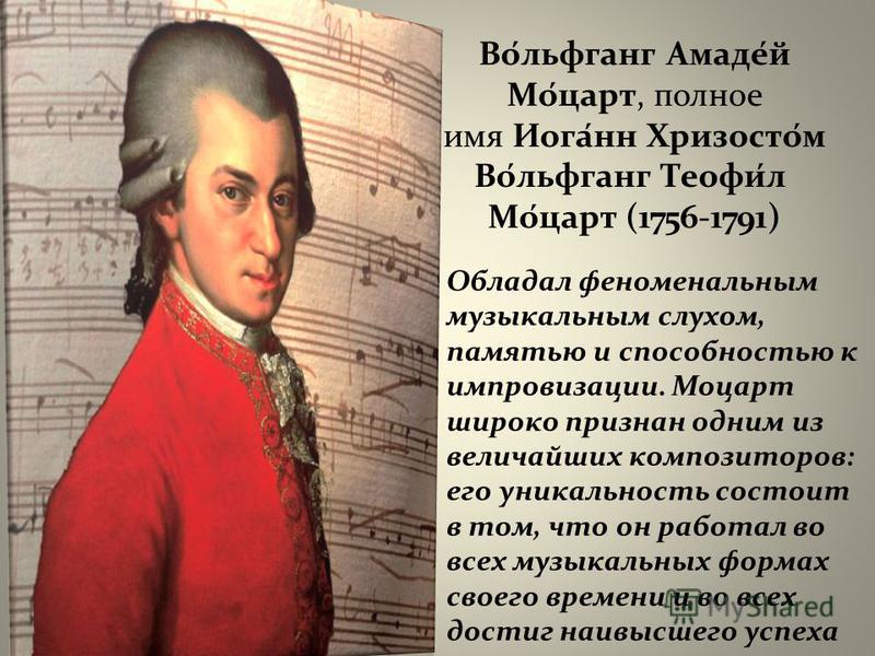 Во́льфганг Амаде́й Мо́царт, полное имя Иога́нн Хризосто́м Во́льфганг Теофи́л Мо́царт (1756-1791) Обладал феноменальным музыкальным слухом, памятью и способностью к импровизации. Моцарт широко признан одним из величайших композиторов: его уникальность