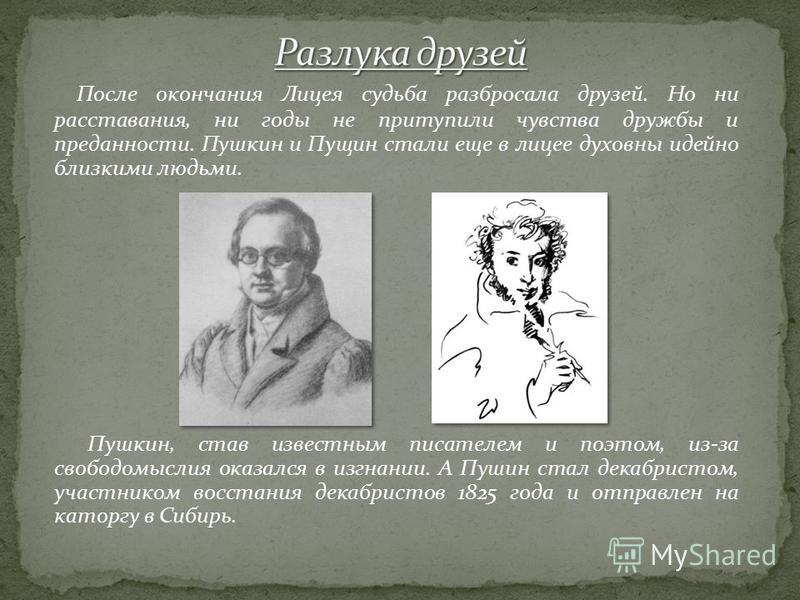 Пушкин высоко ценил дружбу и любовь Пущина к себе и не раз обращался к нему в своих стихотворениях: «Пирующие студенты» (1814 год), «К Пущину» (1815 год), «Воспоми- нание» (1818 год), «В альбом Пущину» (1817 год).