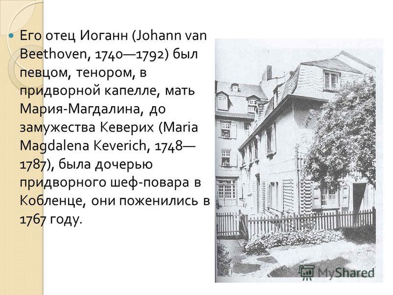 Его отец Иоганн (Johann van Beethoven, 17401792) был певцом, тенором, в придворной капелле, мать Мария - Магдалина, до замужества Кеверих (Maria Magdalena Keverich, 1748 1787), была дочерью придворного шеф - повара в Кобленце, они поженились в 1767 г