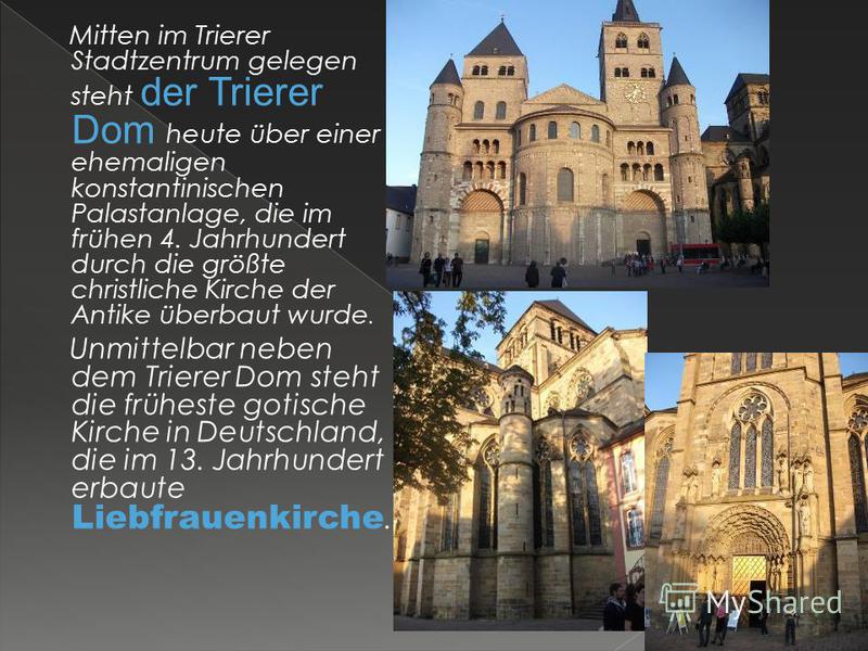 Mitten im Trierer Stadtzentrum gelegen steht der Trierer Dom heute über einer ehemaligen konstantinischen Palastanlage, die im frühen 4. Jahrhundert durch die größte christliche Kirche der Antike überbaut wurde. Unmittelbar neben dem Trierer Dom steh