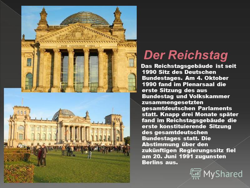 Der Reichstag Das Reichstagsgebäude ist seit 1990 Sitz des Deutschen Bundestages. Am 4. Oktober 1990 fand im Plenarsaal die erste Sitzung des aus Bundestag und Volkskammer zusammengesetzten gesamtdeutschen Parlaments statt. Knapp drei Monate später f