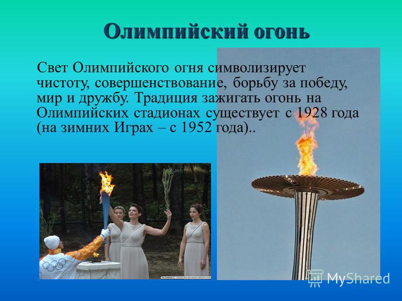 Олимпийский огонь Олимпийский огонь Свет Олимпийского огня символизирует чистоту, совершенствование, борьбу за победу, мир и дружбу. Традиция зажигать огонь на Олимпийских стадионах существует с 1928 года (на зимних Играх – с 1952 года)..