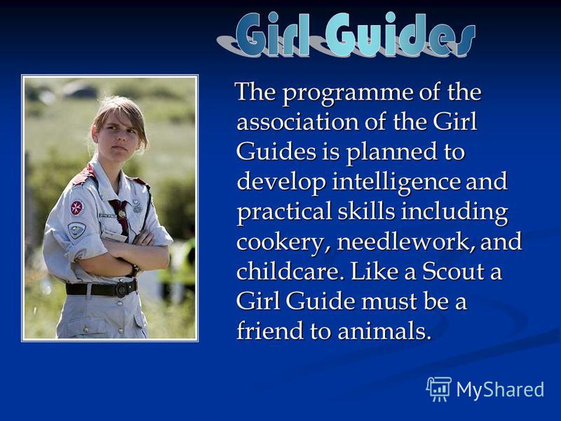 The programme of the association of the Girl Guides is planned to develop intelligence and practical skills including cookery, needlework, and childcare. Like a Scout a Girl Guide must be a friend to animals. The programme of the association of the G