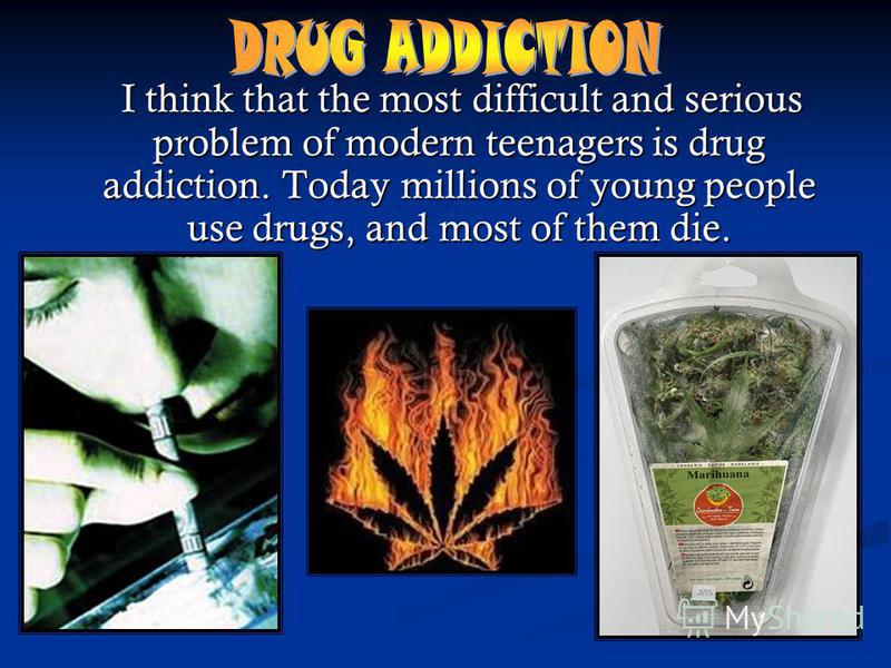 I think that the most difficult and serious problem of modern teenagers is drug addiction. Today millions of young people use drugs, and most of them die. I think that the most difficult and serious problem of modern teenagers is drug addiction. Toda