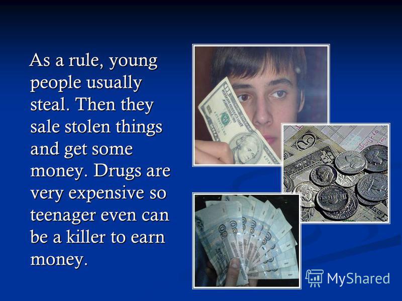 As a rule, young people usually steal. Then they sale stolen things and get some money. Drugs are very expensive so teenager even can be a killer to earn money. As a rule, young people usually steal. Then they sale stolen things and get some money. D