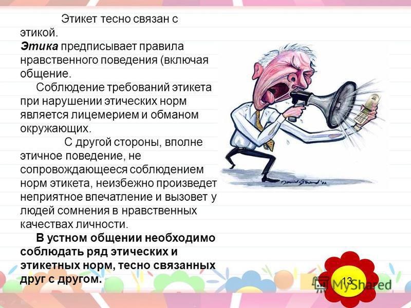 Этикет тесно связан с этикой. Этика предписывает правила нравственного поведения (включая общение. Соблюдение требований этикета при нарушении этических норм является лицемерием и обманом окружающих. С другой стороны, вполне этичное поведение, не соп