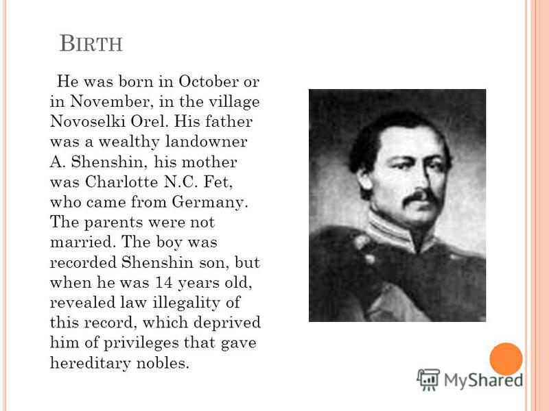 B IRTH He was born in October or in November, in the village Novoselki Orel. His father was a wealthy landowner A. Shenshin, his mother was Charlotte N.C. Fet, who came from Germany. The parents were not married. The boy was recorded Shenshin son, bu