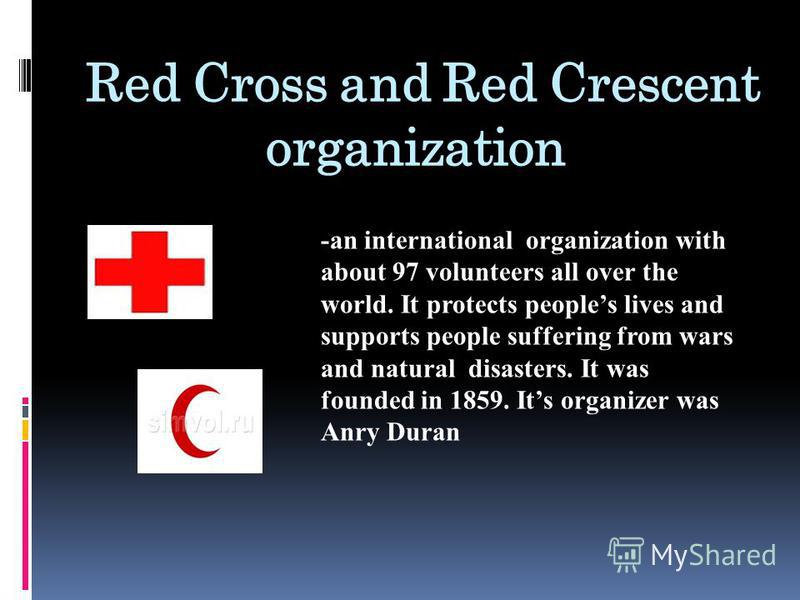 Red Cross and Red Crescent organization -an international organization with about 97 volunteers all over the world. It protects peoples lives and supports people suffering from wars and natural disasters. It was founded in 1859. Its organizer was Anr