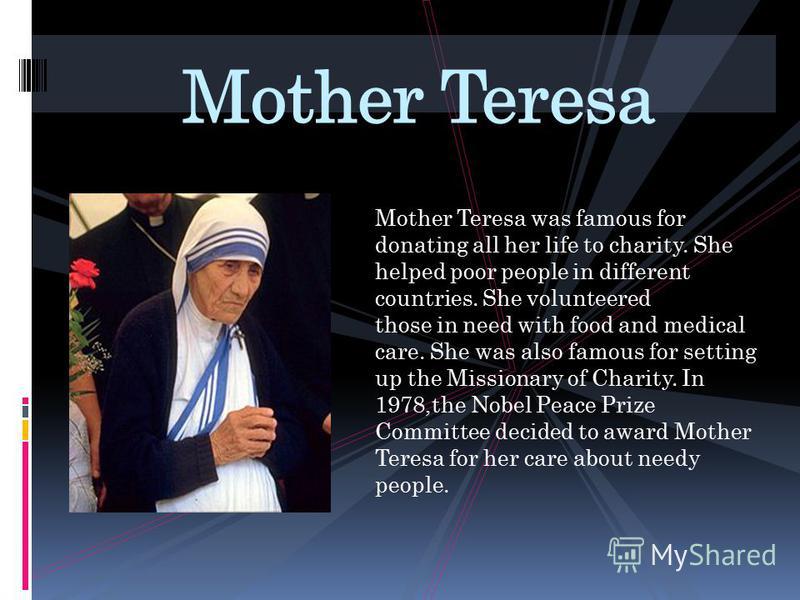 Mother Teresa was famous for donating all her life to charity. She helped poor people in different countries. She volunteered those in need with food and medical care. She was also famous for setting up the Missionary of Charity. In 1978,the Nobel Pe