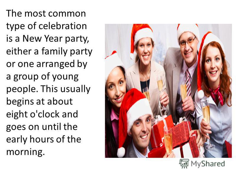 The most common type of celebration is a New Year party, either a family party or one arranged by a group of young people. This usually begins at about eight o'clock and goes on until the early hours of the morning.