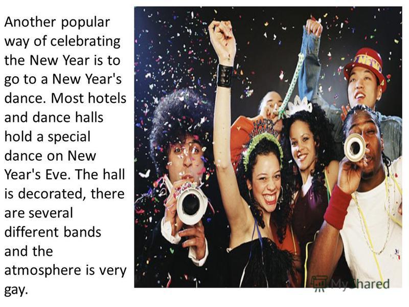 Another popular way of celebrating the New Year is to go to a New Year's dance. Most hotels and dance halls hold a special dance on New Year's Eve. The hall is decorated, there are several different bands and the atmosphere is very gay.