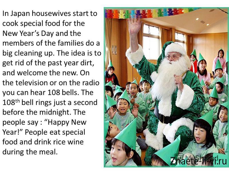 In Japan housewives start to cook special food for the New Years Day and the members of the families do a big cleaning up. The idea is to get rid of the past year dirt, and welcome the new. On the television or on the radio you can hear 108 bells. Th