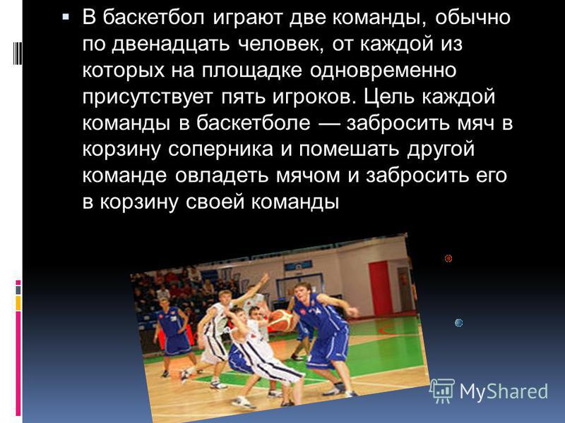 В баскетбол играют две команды, обычно по двенадцать человек, от каждой из которых на площадке одновременно присутствует пять игроков. Цель каждой команды в баскетболе забросить мяч в корзину соперника и помешать другой команде овладеть мячом и забро