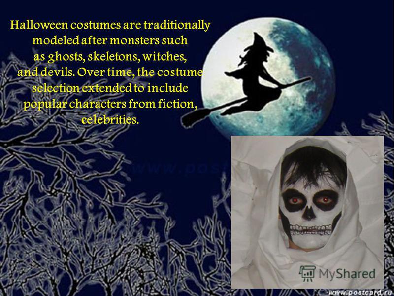 Halloween costumes are traditionally modeled after monsters such as ghosts, skeletons, witches, and devils. Over time, the costume selection extended to include popular characters from fiction, с elebrities.