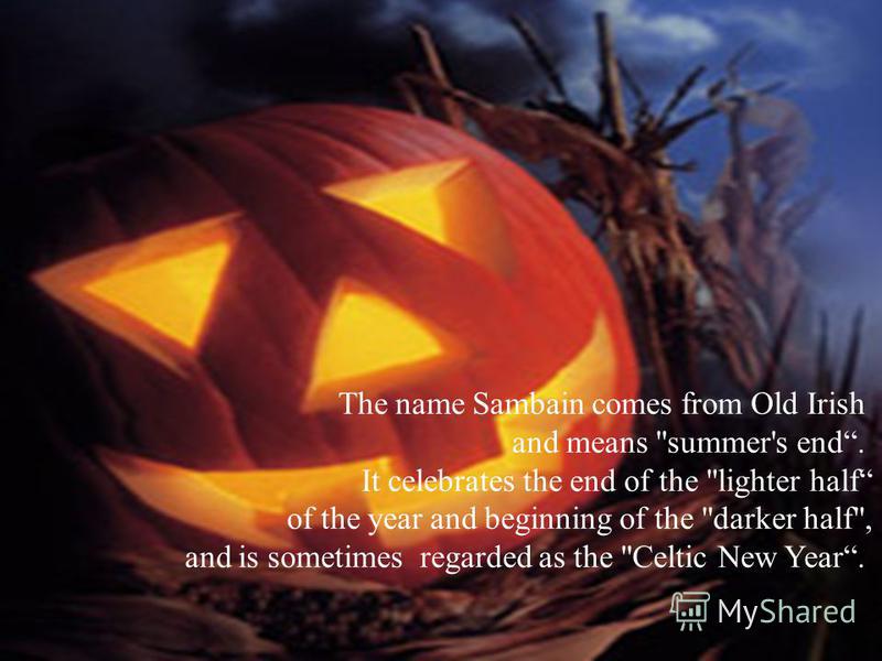 The name Sambain comes from Old Irish and means summer's end. It celebrates the end of the lighter half of the year and beginning of the darker half, and is sometimes regarded as the Celtic New Year.