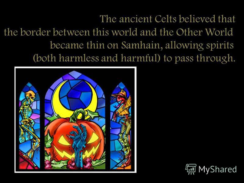 The ancient Celts believed that the border between this world and the Other World became thin on Samhain, allowing spirits (both harmless and harmful) to pass through.