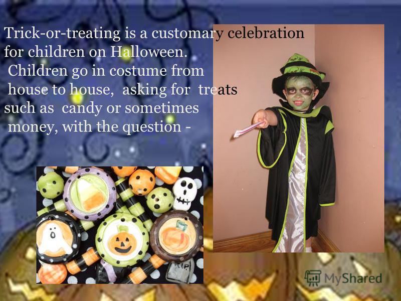 Trick-or-treating is a customary celebration for children on Halloween. Children go in costume from house to house, asking for treats such as candy or sometimes money, with the question -