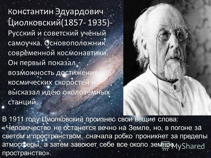 К онстантин Эдуардович Циолковский(1857- 1935)- Русский и советский учёный самоучка. Основоположник современной космонавтики. Он первый показал возможность достижения космических скоростей и высказал идёю околоземных станций. В 1911 году Циолковский 