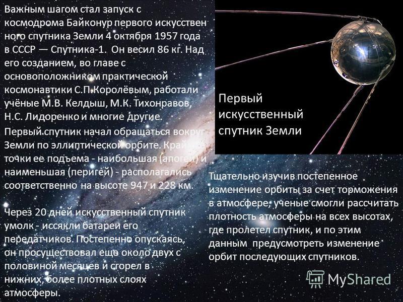 Важным шагом стал запуск с космодрома Байконур первого искусственного спутника Земли 4 октября 1957 года в СССР Спутника-1. Он весил 86 кг. Над его созданием, во главе с основоположником практической космонавтики С.П.Королёвым, работали учёные М.В. К