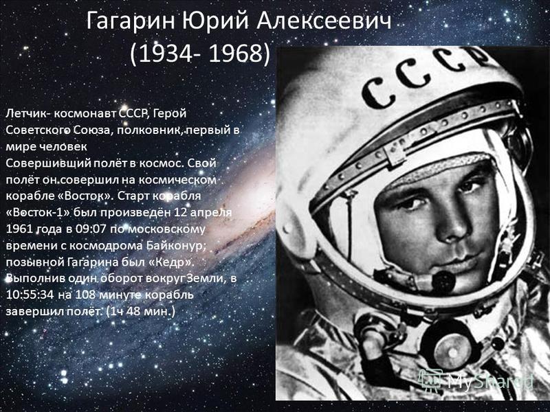 Гагарин Юрий Алексеевич (1934- 1968) Летчик- космонавт СССР, Герой Советского Союза, полковник, первый в мире человек Совершивший полёт в космос. Свой полёт он совершил на космическом корабле «Восток». Старт корабля «Восток-1» был произведён 12 апрел