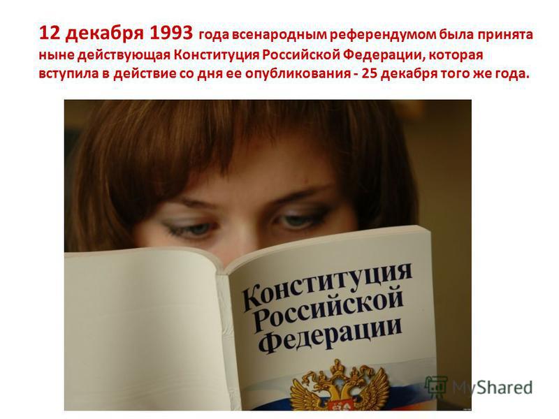 12 декабря 1993 года всенародным референдумом была принята ныне действующая Конституция Российской Федерации, которая вступила в действие со дня ее опубликования - 25 декабря того же года.