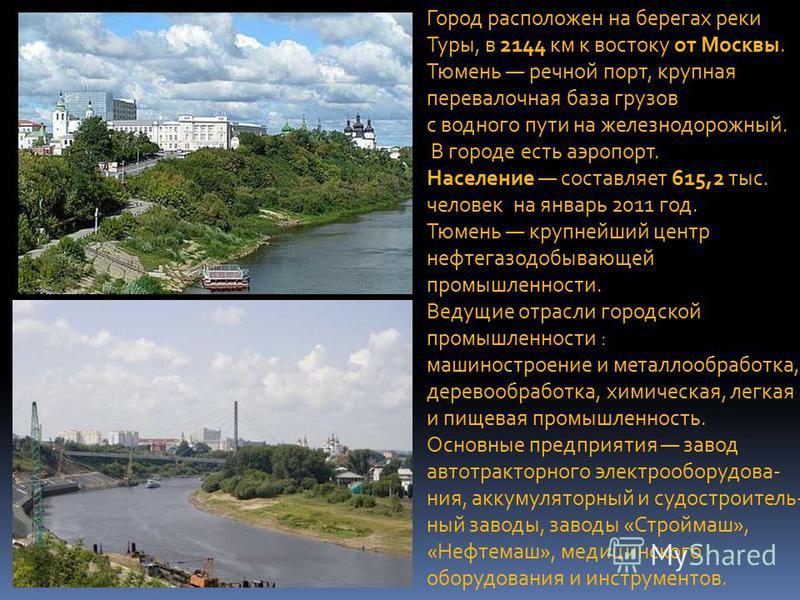Город расположен на берегах реки Туры, в 2144 км к востоку от Москвы. Тюмень речной порт, крупная перевалочная база грузов с водного пути на железнодорожный. В городе есть аэропорт. Население составляет 615,2 тыс. человек на январь 2011 год. Тюмень к