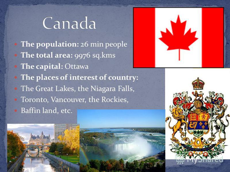 The population: 26 min people The total area: 9976 sq.kms The capital: Ottawa The places of interest of country: The Great Lakes, the Niagara Falls, Toronto, Vancouver, the Rockies, Baffin land, etc.
