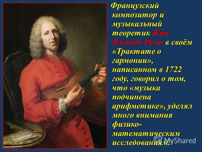 Французский композитор и музыкальный теоретик Жан Филипп Рамо в своём «Трактате о гармонии», написанном в 1722 году, говорил о том, что «музыка подчинена арифметике», уделял много внимания физико- математическим исследованиям.