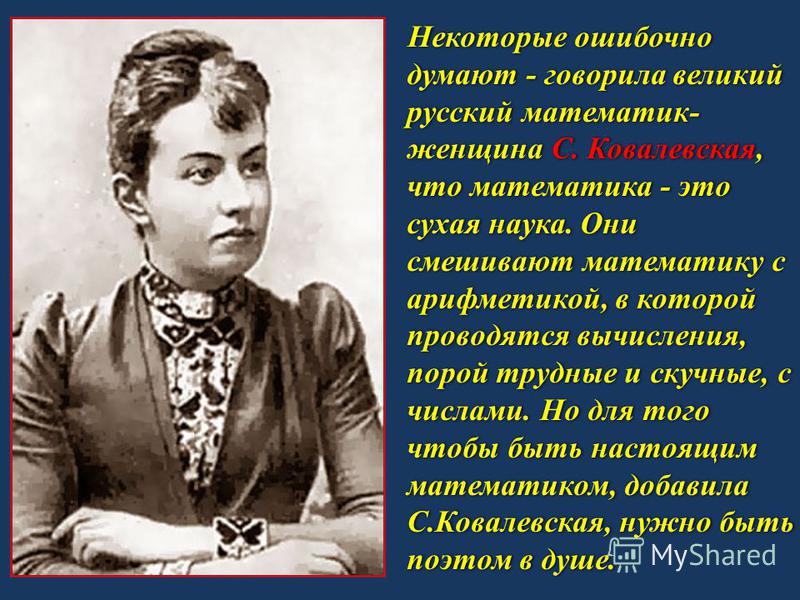 Некоторые ошибочно думают - говорила великий русский математик- женщина С. Ковалевская, что математика - это сухая наука. Они смешивают математику с арифметикой, в которой проводятся вычисления, порой трудные и скучные, с числами. Но для того чтобы б