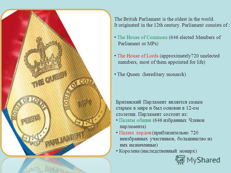 The British Parliament is the oldest in the world. It originated in the 12th century. Parliament consists of : The House of Commons (646 elected Members of Parliament or MPs) The House of Lords (approximately720 unelected members, most of them appoin