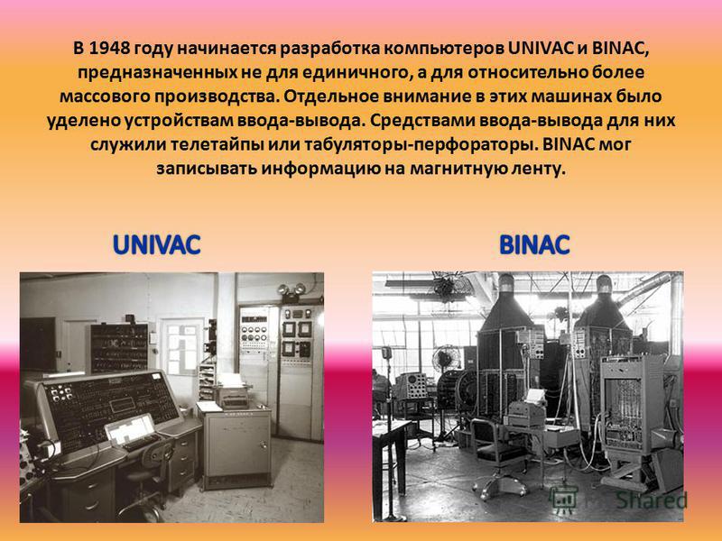 В 1948 году начинается разработка компьютеров UNIVAC и BINAC, предназначенных не для единичного, а для относительно более массового производства. Отдельное внимание в этих машинах было уделено устройствам ввода-вывода. Средствами ввода-вывода для них
