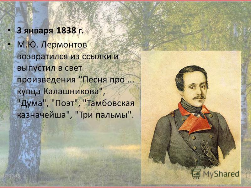 3 января 1838 г. М.Ю. Лермонтов возвратился из ссылки и выпустил в свет произведения Песня про... купца Калашникова, Дума, Поэт, Тамбовская казначейша, Три пальмы.