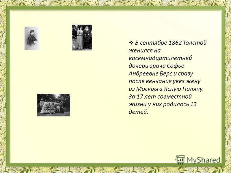 В сентябре 1862 Толстой женился на восемнадцатилетней дочери врача Софье Андреевне Берс и сразу после венчания увез жену из Москвы в Ясную Поляну. За 17 лет совместной жизни у них родилось 13 детей.