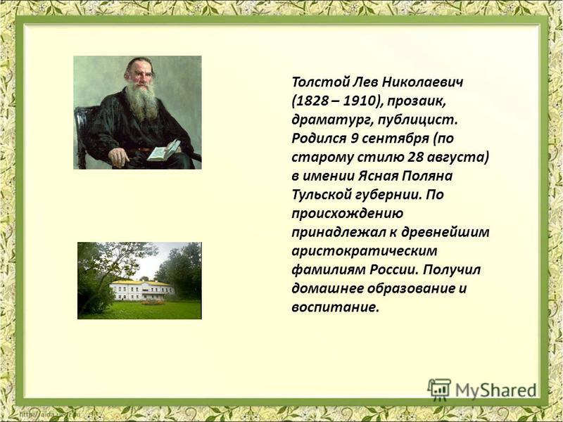 Толстой Лев Николаевич (1828 – 1910), прозаик, драматург, публицист. Родился 9 сентября (по старому стилю 28 августа) в имении Ясная Поляна Тульской губернии. По происхождению принадлежал к древнейшим аристократическим фамилиям России. Получил домашн