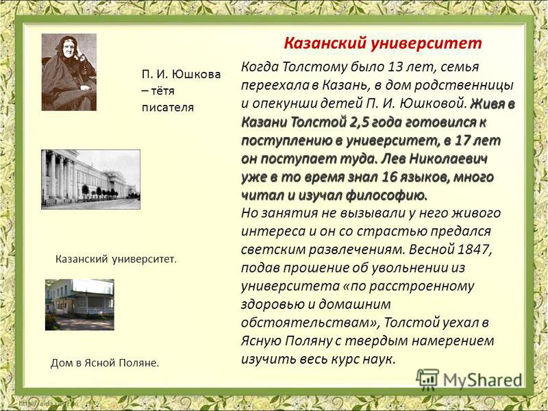 Живя в Казани Толстой 2,5 года готовился к поступлению в университет, в 17 лет он поступает туда. Лев Николаевич уже в то время знал 16 языков, много читал и изучал философию. Когда Толстому было 13 лет, семья переехала в Казань, в дом родственницы и