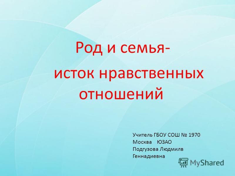 Род и семья- исток нравственных отношений Учитель ГБОУ СОШ 1970 Москва ЮЗАО Подгузова Людмилв Геннадиевна